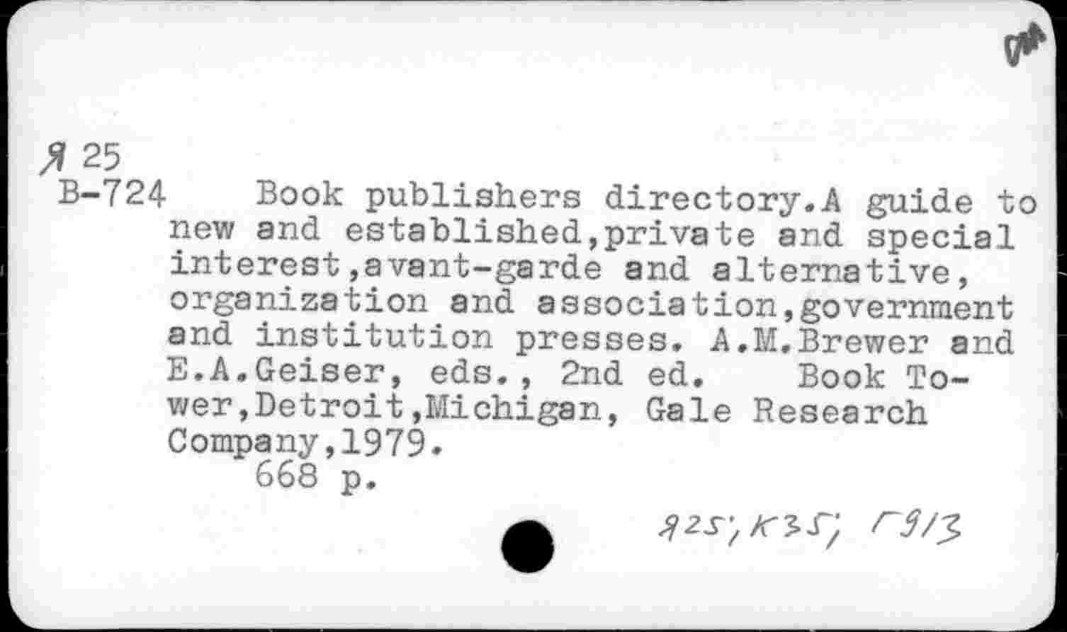 ﻿fi 25
B-724 Book publishers directory.A guide to new and established,private and special interest,avant-garde and alternative, organization and association,government and institution presses. A.M.Brewer and E.A.Geiser, eds., 2nd ed. Book Tower ,Detroit»Michigan, Gale Research Company,1979.
668 p.
r3/^>